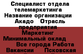 Специалист отдела телемаркетинга › Название организации ­ Акадо › Отрасль предприятия ­ Маркетинг › Минимальный оклад ­ 30 000 - Все города Работа » Вакансии   . Псковская обл.,Великие Луки г.